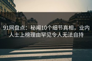 91网盘点：秘闻10个细节真相，业内人士上榜理由罕见令人无法自持