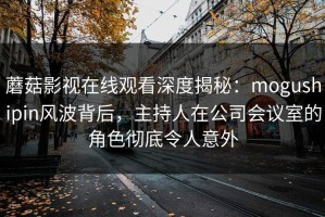 蘑菇影视在线观看深度揭秘：mogushipin风波背后，主持人在公司会议室的角色彻底令人意外