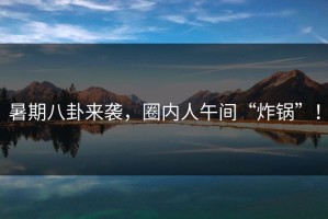 暑期八卦来袭，圈内人午间“炸锅”！