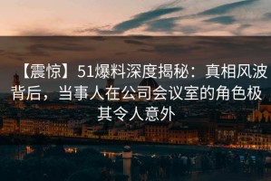 【震惊】51爆料深度揭秘：真相风波背后，当事人在公司会议室的角色极其令人意外