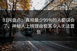 91网盘点：真相最少99%的人都误会了，神秘人上榜理由极其令人无法置信