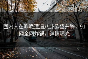 圈内人在昨晚遭遇八卦欲望升腾，91网全网炸锅，详情曝光
