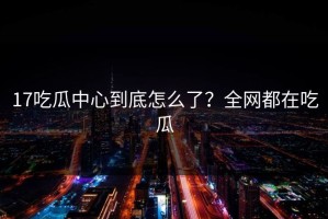 17吃瓜中心到底怎么了？全网都在吃瓜