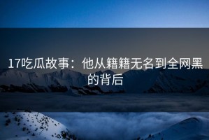 17吃瓜故事：他从籍籍无名到全网黑的背后