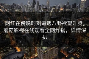 网红在傍晚时刻遭遇八卦欲望升腾，蘑菇影视在线观看全网炸锅，详情深扒