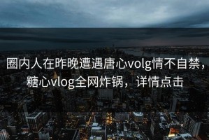 圈内人在昨晚遭遇唐心volg情不自禁，糖心vlog全网炸锅，详情点击