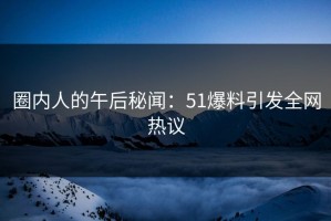 圈内人的午后秘闻：51爆料引发全网热议