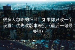 很多人忽略的细节：如果你只改一个设置：优先改版本差别（最后一句最关键）