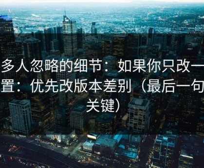 很多人忽略的细节：如果你只改一个设置：优先改版本差别（最后一句最关键）