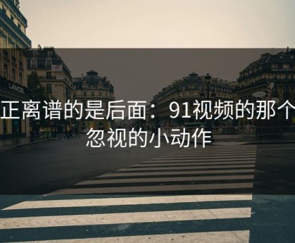 真正离谱的是后面：91视频的那个被忽视的小动作