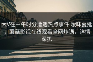 大V在中午时分遭遇热点事件 暧昧蔓延，蘑菇影视在线观看全网炸锅，详情深扒