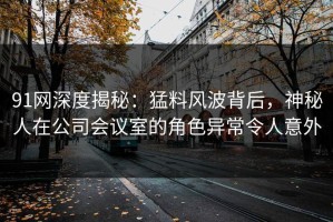 91网深度揭秘：猛料风波背后，神秘人在公司会议室的角色异常令人意外