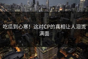 吃瓜到心寒！这对CP的真相让人泪流满面