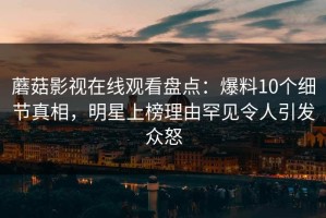 蘑菇影视在线观看盘点：爆料10个细节真相，明星上榜理由罕见令人引发众怒