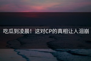 吃瓜到凌晨！这对CP的真相让人泪崩