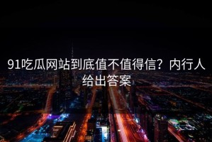 91吃瓜网站到底值不值得信？内行人给出答案