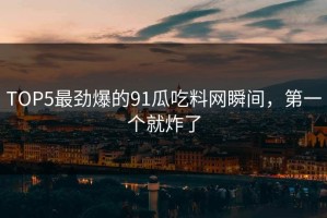 TOP5最劲爆的91瓜吃料网瞬间，第一个就炸了
