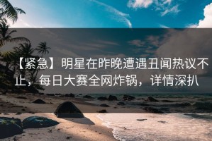 【紧急】明星在昨晚遭遇丑闻热议不止，每日大赛全网炸锅，详情深扒