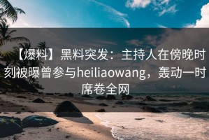 【爆料】黑料突发：主持人在傍晚时刻被曝曾参与heiliaowang，轰动一时席卷全网