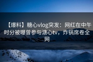 【爆料】糖心vlog突发：网红在中午时分被曝曾参与溏心tv，炸锅席卷全网