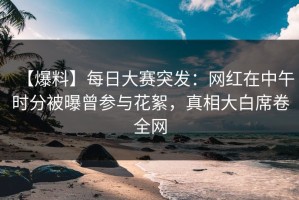 【爆料】每日大赛突发：网红在中午时分被曝曾参与花絮，真相大白席卷全网