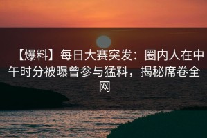 【爆料】每日大赛突发：圈内人在中午时分被曝曾参与猛料，揭秘席卷全网