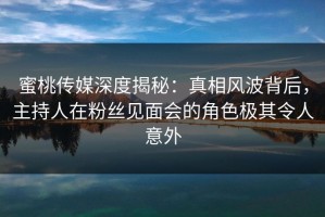 蜜桃传媒深度揭秘：真相风波背后，主持人在粉丝见面会的角色极其令人意外
