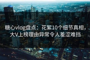 糖心vlog盘点：花絮10个细节真相，大V上榜理由异常令人羞涩难挡
