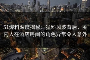 51爆料深度揭秘：猛料风波背后，圈内人在酒店房间的角色异常令人意外