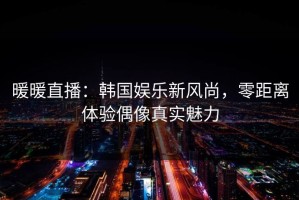 暖暖直播：韩国娱乐新风尚，零距离体验偶像真实魅力