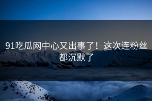 91吃瓜网中心又出事了！这次连粉丝都沉默了