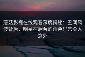 蘑菇影视在线观看深度揭秘：丑闻风波背后，明星在后台的角色异常令人意外