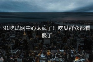 91吃瓜网中心太疯了！吃瓜群众都看傻了