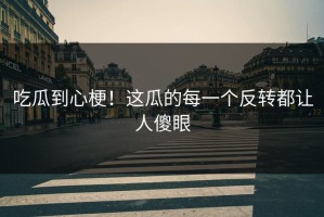 吃瓜到心梗！这瓜的每一个反转都让人傻眼