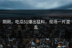 刚刚，吃瓜51爆出猛料，现场一片混乱