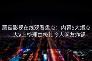 蘑菇影视在线观看盘点：内幕5大爆点，大V上榜理由极其令人网友炸锅