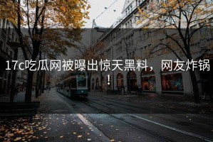 17c吃瓜网被曝出惊天黑料，网友炸锅！
