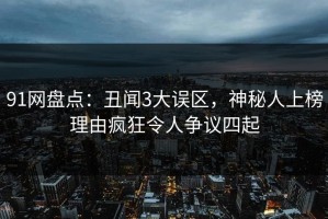 91网盘点：丑闻3大误区，神秘人上榜理由疯狂令人争议四起