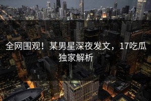 全网围观！某男星深夜发文，17吃瓜独家解析