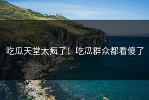 吃瓜天堂太疯了！吃瓜群众都看傻了