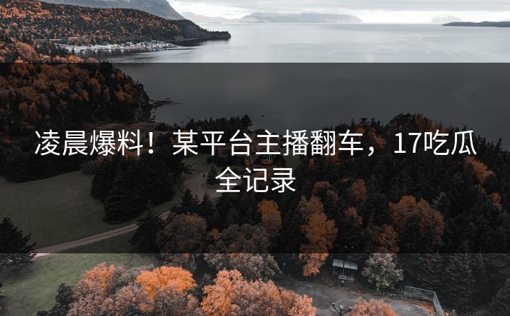 凌晨爆料！某平台主播翻车，17吃瓜全记录