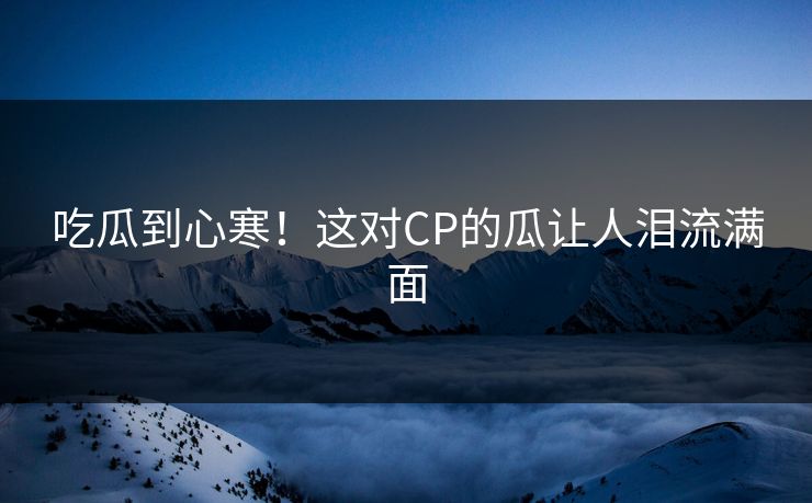 吃瓜到心寒！这对CP的瓜让人泪流满面