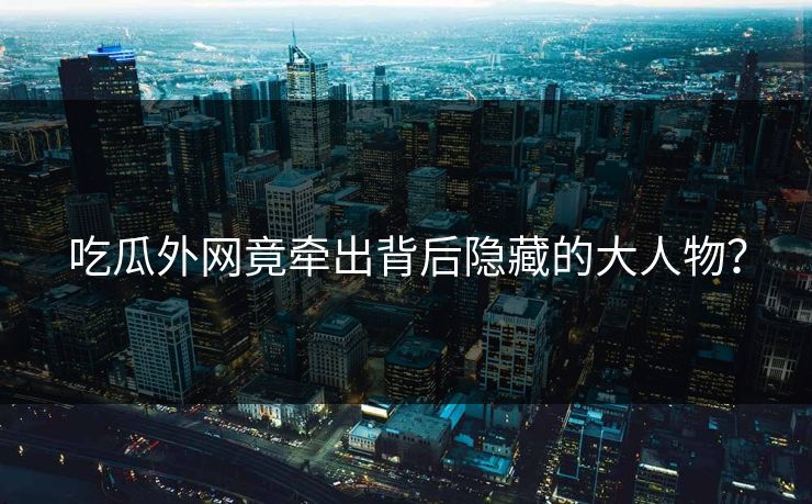 吃瓜外网竟牵出背后隐藏的大人物？