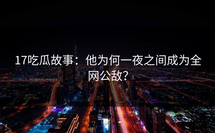 17吃瓜故事：他为何一夜之间成为全网公敌？