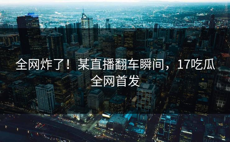 全网炸了！某直播翻车瞬间，17吃瓜全网首发