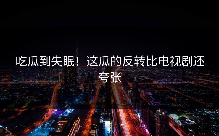 吃瓜到失眠！这瓜的反转比电视剧还夸张