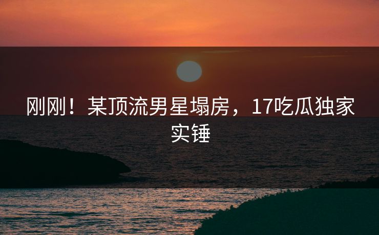 刚刚！某顶流男星塌房，17吃瓜独家实锤