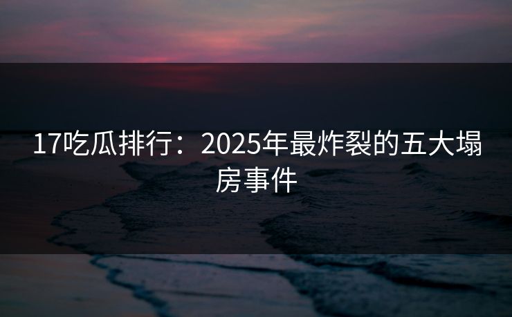 17吃瓜排行：2025年最炸裂的五大塌房事件