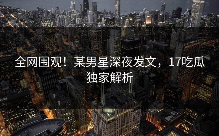全网围观！某男星深夜发文，17吃瓜独家解析