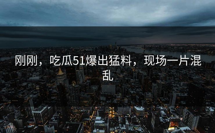 刚刚，吃瓜51爆出猛料，现场一片混乱